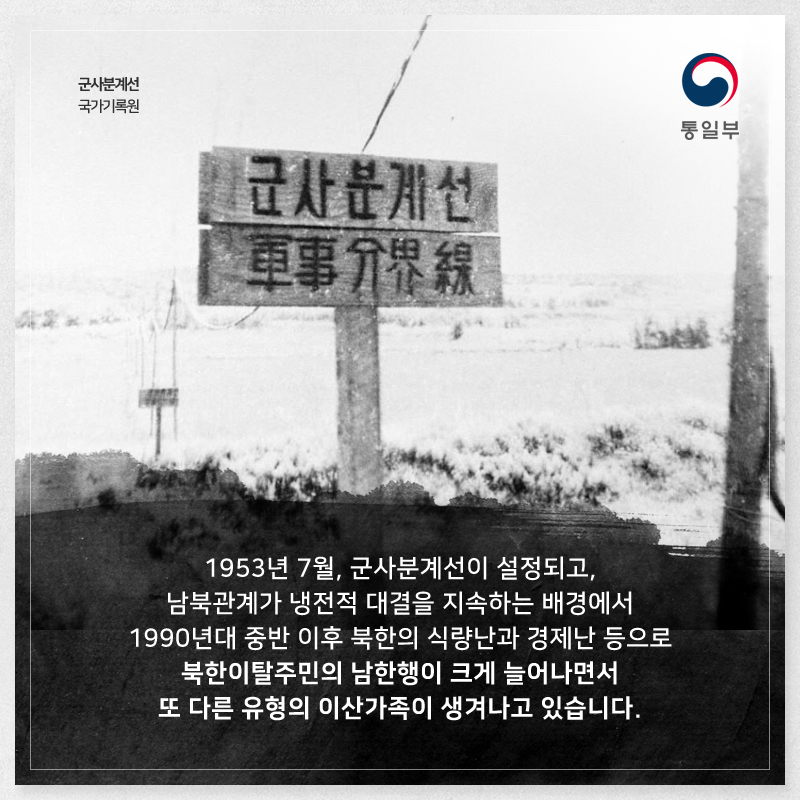 1953년 7월, 군사분계선이 설정되고, 남북관계가 냉전적 대결을 지속하는 배경에서 1990년대 중반 이후 북한의 식량난과 경제난 등으로 북한이탈주민의 남한행이 크게 늘어나면서 또 다른 유형의 이산가족이 생겨나고 있습니다.
